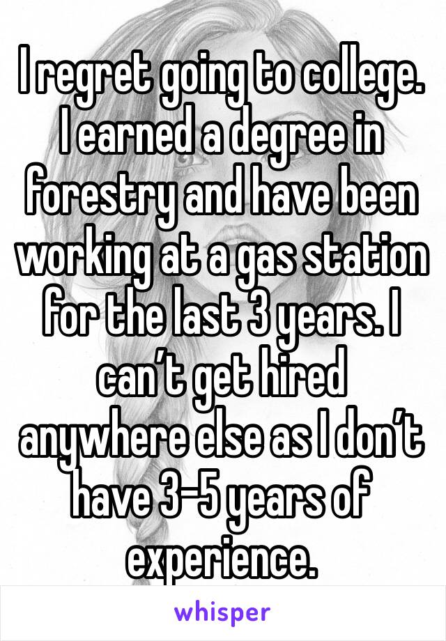 I regret going to college. I earned a degree in forestry and have been working at a gas station for the last 3 years. I can’t get hired anywhere else as I don’t have 3-5 years of experience. 