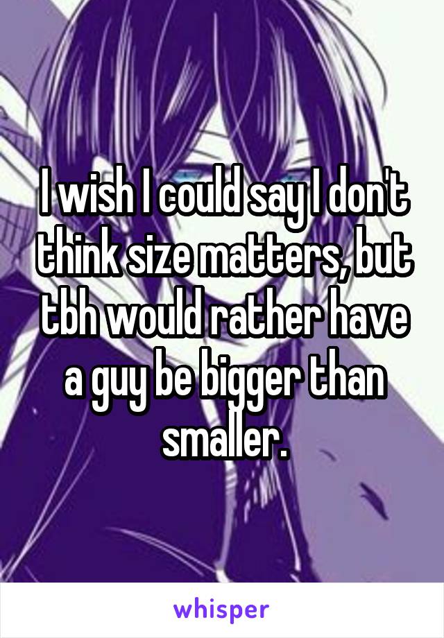 I wish I could say I don't think size matters, but tbh would rather have a guy be bigger than smaller.