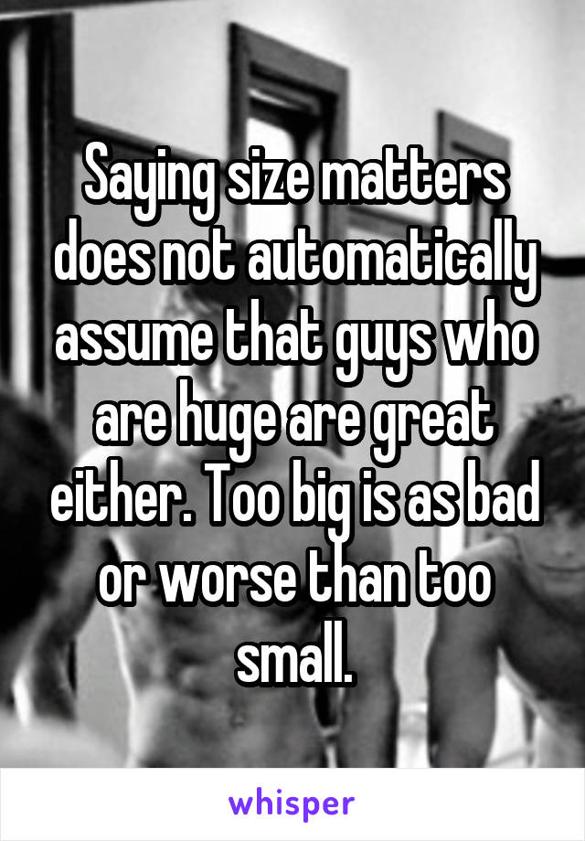 Saying size matters does not automatically assume that guys who are huge are great either. Too big is as bad or worse than too small.