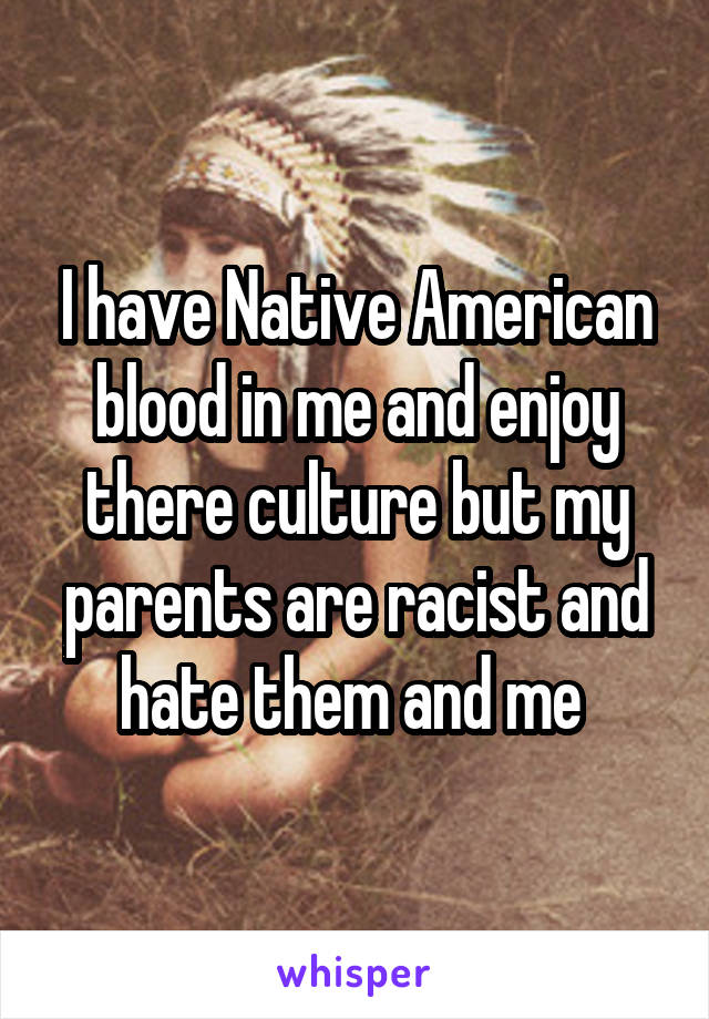 I have Native American blood in me and enjoy there culture but my parents are racist and hate them and me 