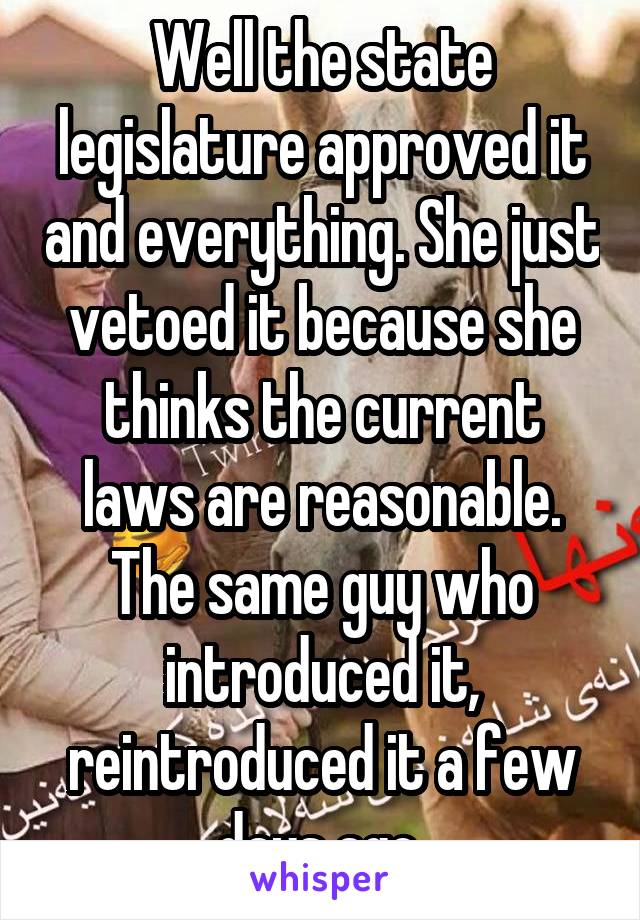 Well the state legislature approved it and everything. She just vetoed it because she thinks the current laws are reasonable. The same guy who introduced it, reintroduced it a few days ago.