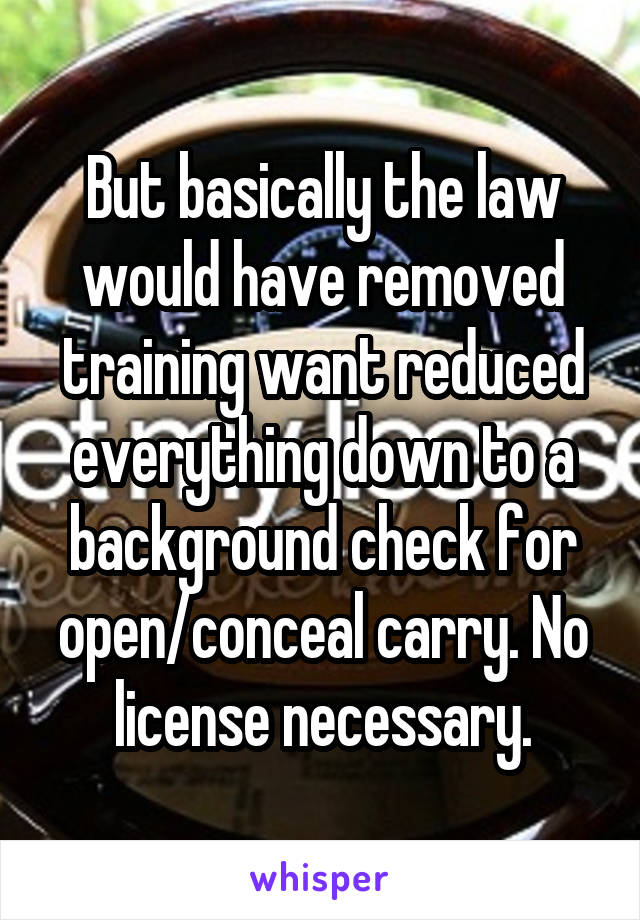 But basically the law would have removed training want reduced everything down to a background check for open/conceal carry. No license necessary.