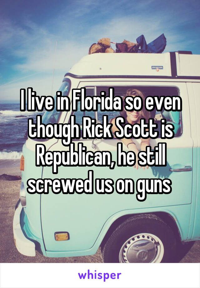 I live in Florida so even though Rick Scott is Republican, he still screwed us on guns 