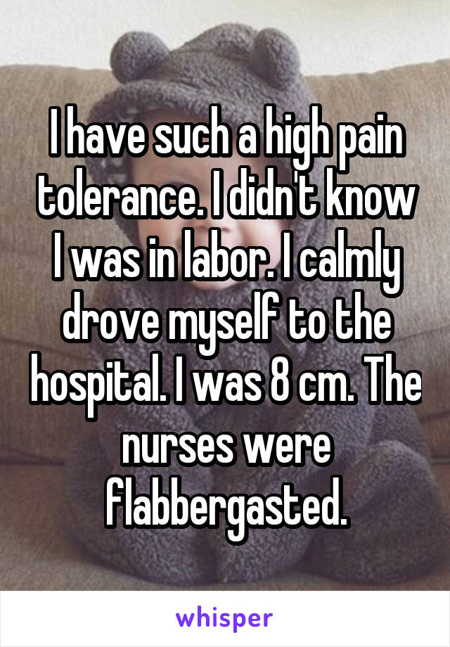 I have such a high pain tolerance. I didn't know I was in labor. I calmly drove myself to the hospital. I was 8 cm. The nurses were flabbergasted.