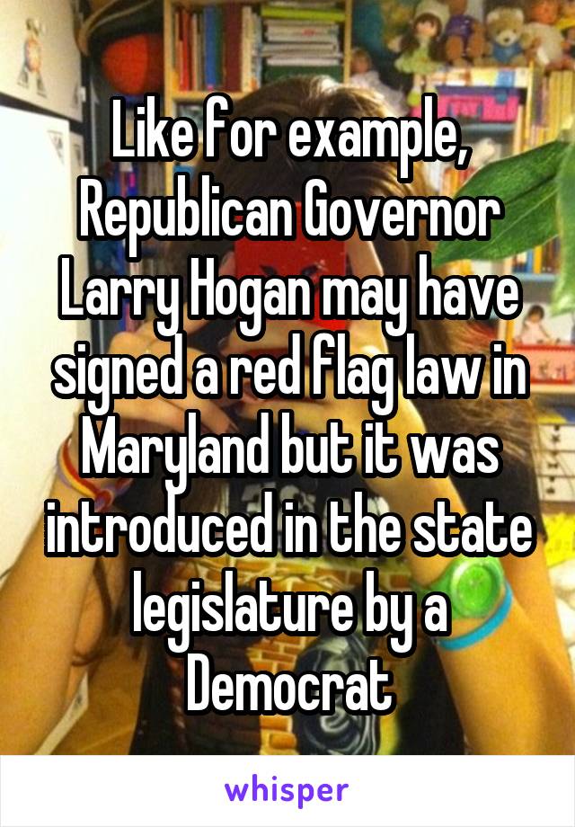 Like for example, Republican Governor Larry Hogan may have signed a red flag law in Maryland but it was introduced in the state legislature by a Democrat