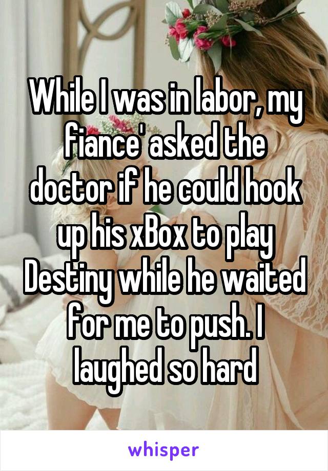 While I was in labor, my fiance' asked the doctor if he could hook up his xBox to play Destiny while he waited for me to push. I laughed so hard