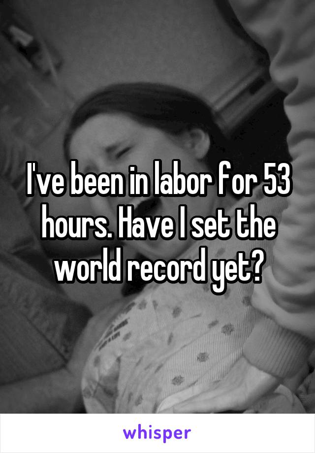 I've been in labor for 53 hours. Have I set the world record yet?