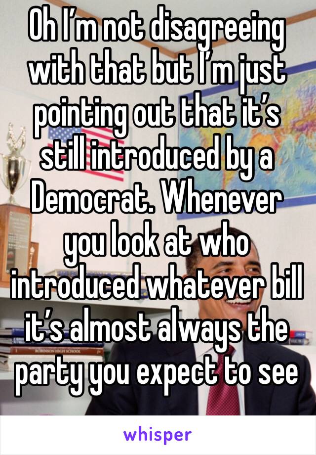 Oh I’m not disagreeing with that but I’m just pointing out that it’s still introduced by a Democrat. Whenever you look at who introduced whatever bill it’s almost always the party you expect to see 