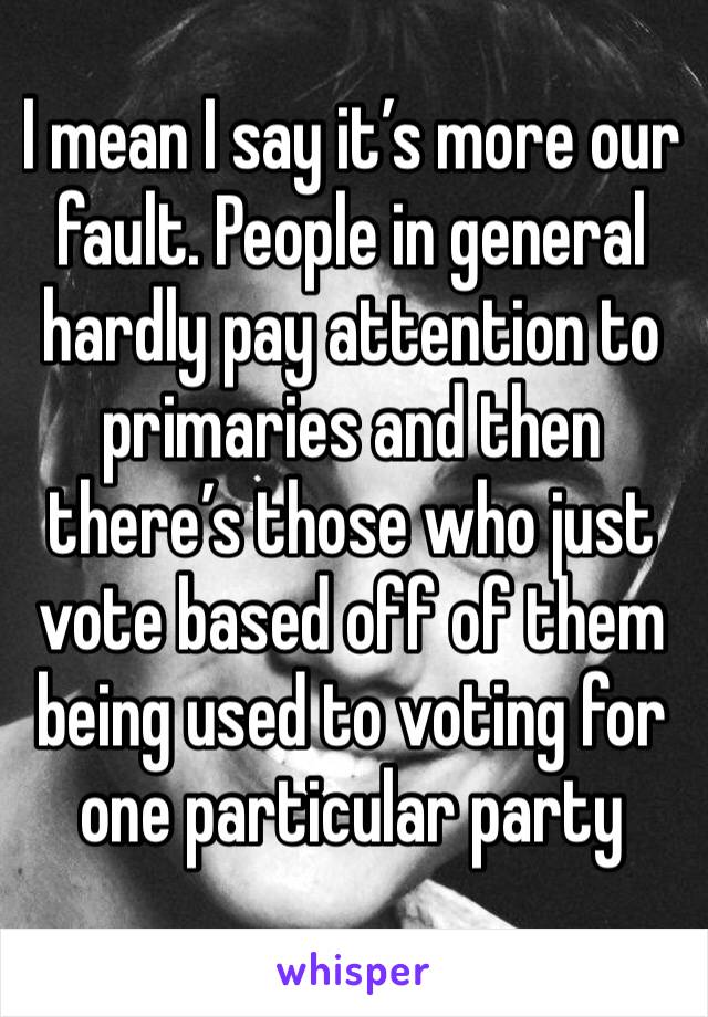 I mean I say it’s more our fault. People in general hardly pay attention to primaries and then there’s those who just vote based off of them being used to voting for one particular party