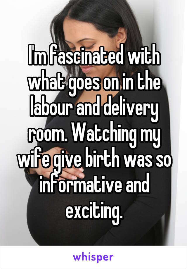 I'm fascinated with what goes on in the labour and delivery room. Watching my wife give birth was so informative and exciting.