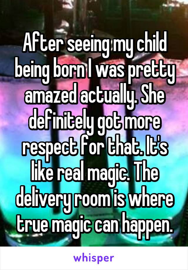 After seeing my child being born I was pretty amazed actually. She definitely got more respect for that. It's like real magic. The delivery room is where true magic can happen.