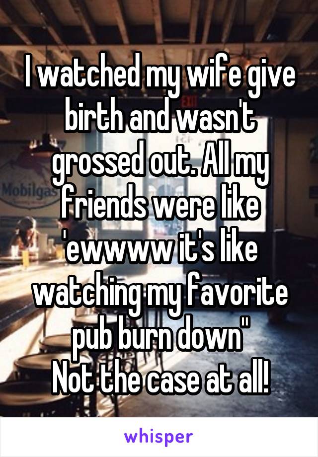 I watched my wife give birth and wasn't grossed out. All my friends were like 'ewwww it's like watching my favorite pub burn down"
Not the case at all!