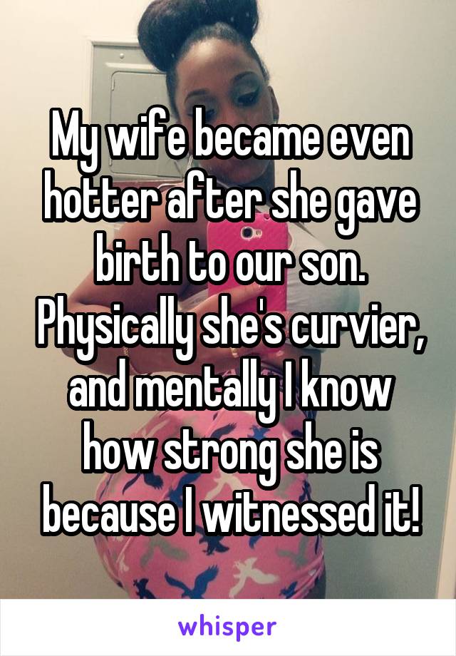 My wife became even hotter after she gave birth to our son. Physically she's curvier, and mentally I know how strong she is because I witnessed it!