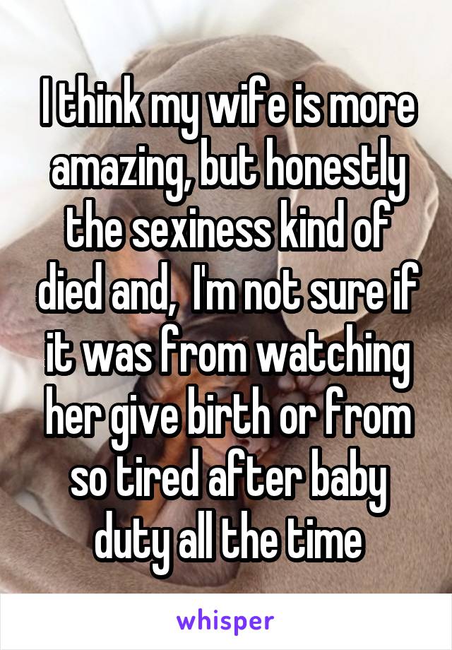 I think my wife is more amazing, but honestly the sexiness kind of died and,  I'm not sure if it was from watching her give birth or from so tired after baby duty all the time