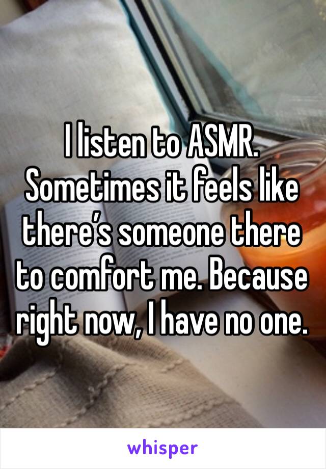 I listen to ASMR. Sometimes it feels like there’s someone there to comfort me. Because right now, I have no one. 
