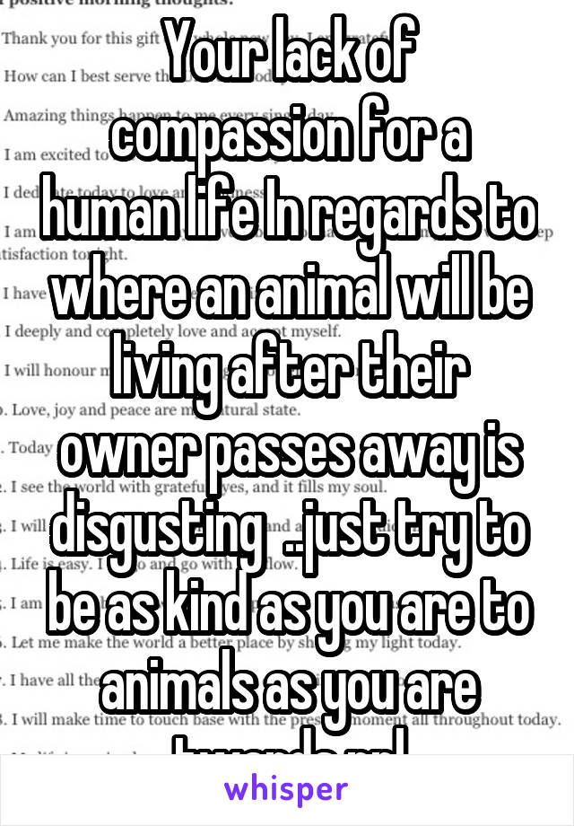 Your lack of compassion for a human life In regards to where an animal will be living after their owner passes away is disgusting  ..just try to be as kind as you are to animals as you are twards ppl