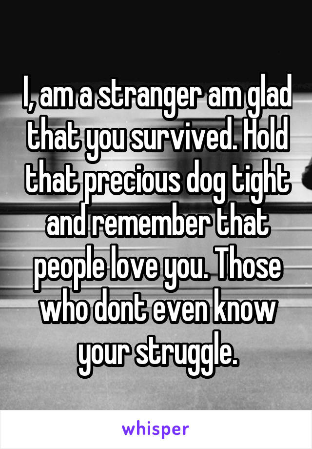 I, am a stranger am glad that you survived. Hold that precious dog tight and remember that people love you. Those who dont even know your struggle.