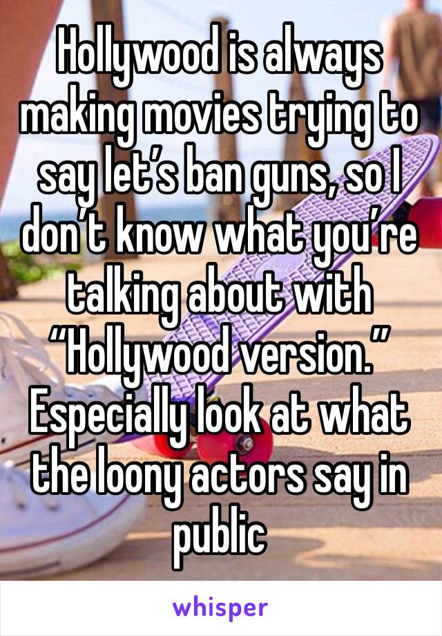 Hollywood is always making movies trying to say let’s ban guns, so I don’t know what you’re talking about with “Hollywood version.” Especially look at what the loony actors say in public