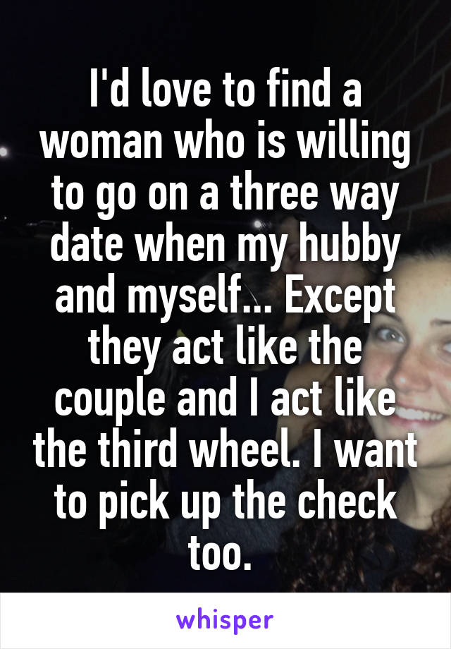 I'd love to find a woman who is willing to go on a three way date when my hubby and myself... Except they act like the couple and I act like the third wheel. I want to pick up the check too. 