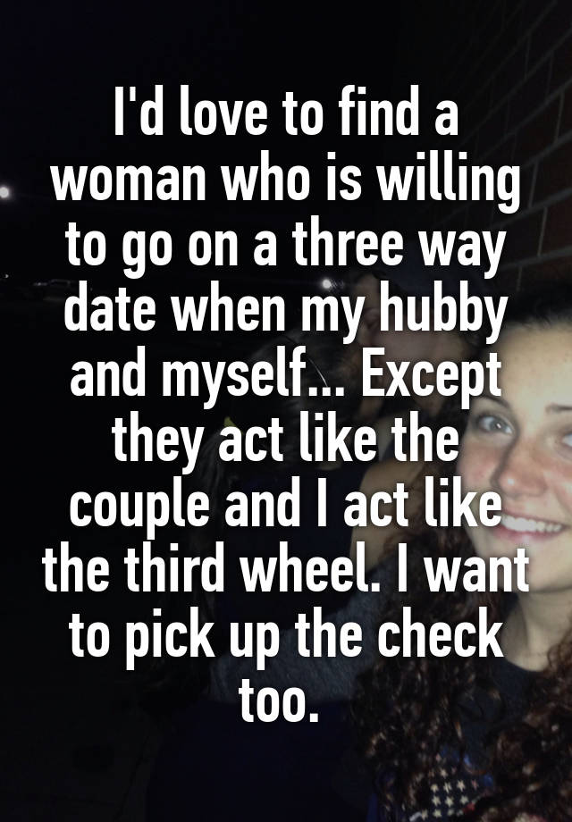 I'd love to find a woman who is willing to go on a three way date when my hubby and myself... Except they act like the couple and I act like the third wheel. I want to pick up the check too. 