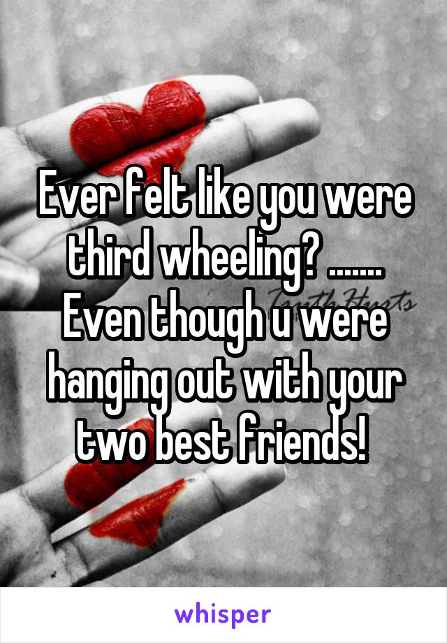 Ever felt like you were third wheeling? ....... Even though u were hanging out with your two best friends! 