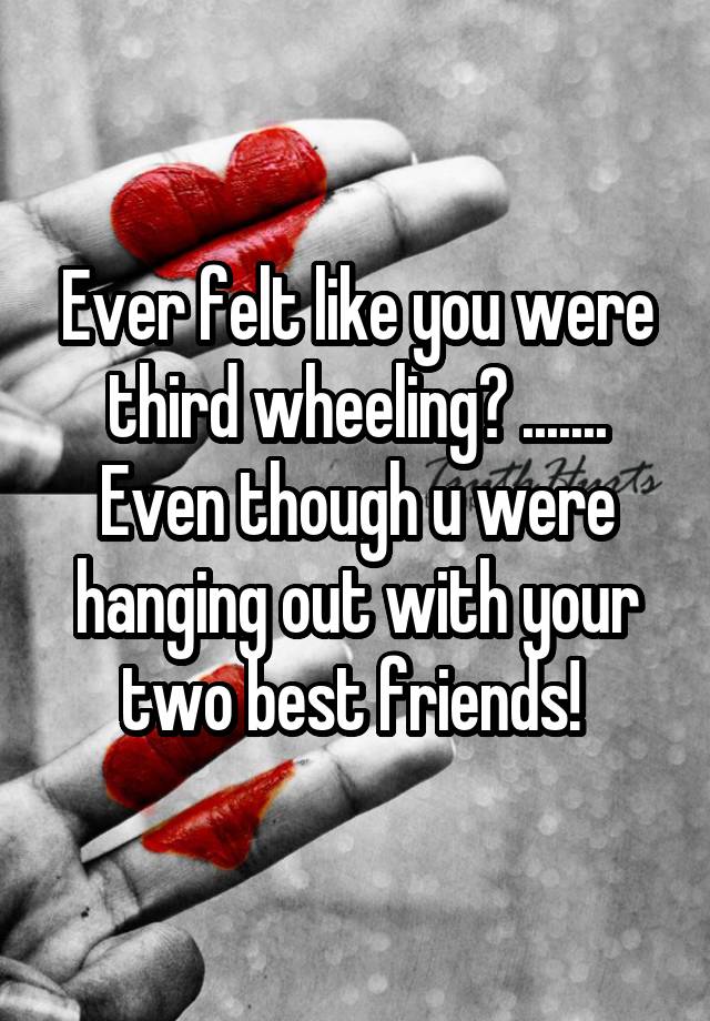 Ever felt like you were third wheeling? ....... Even though u were hanging out with your two best friends! 