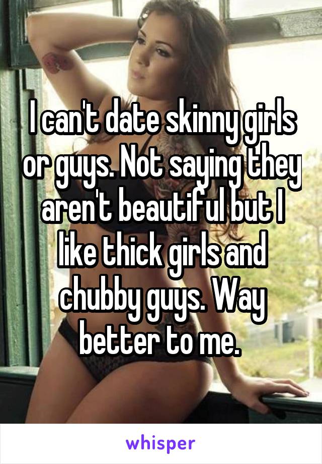 I can't date skinny girls or guys. Not saying they aren't beautiful but I like thick girls and chubby guys. Way better to me. 