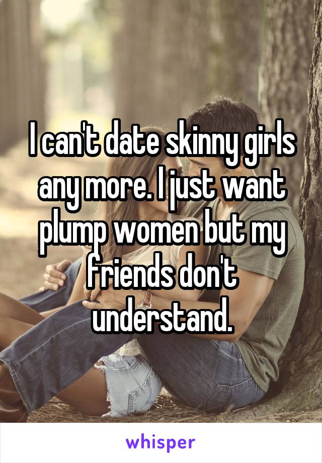 I can't date skinny girls any more. I just want plump women but my friends don't understand.