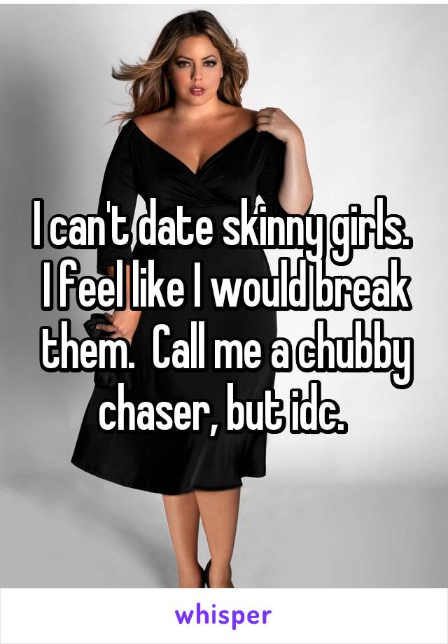 I can't date skinny girls.  I feel like I would break them.  Call me a chubby chaser, but idc. 