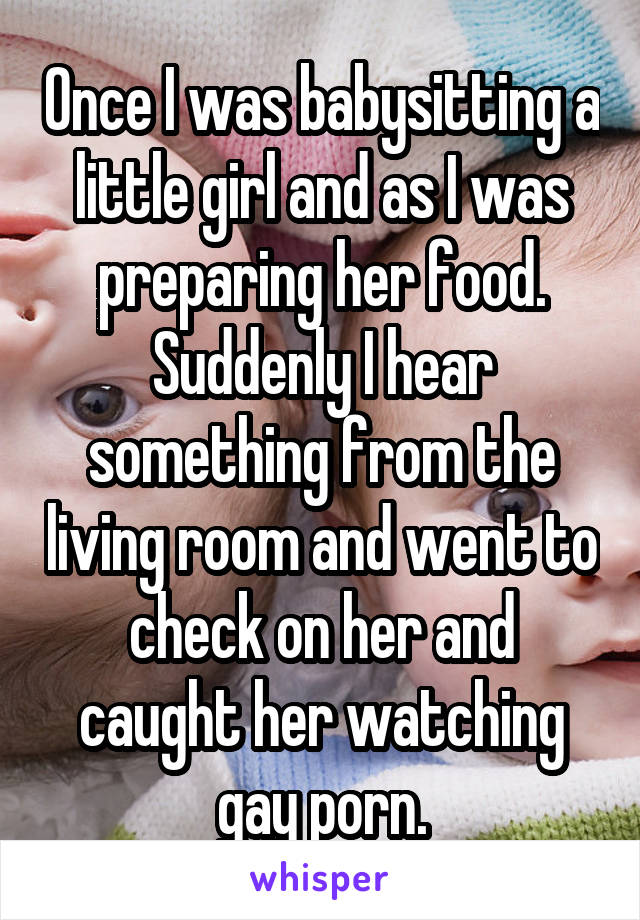 Once I was babysitting a little girl and as I was preparing her food. Suddenly I hear something from the living room and went to check on her and caught her watching gay porn.