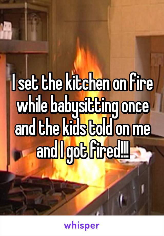 I set the kitchen on fire while babysitting once and the kids told on me and I got fired!!!