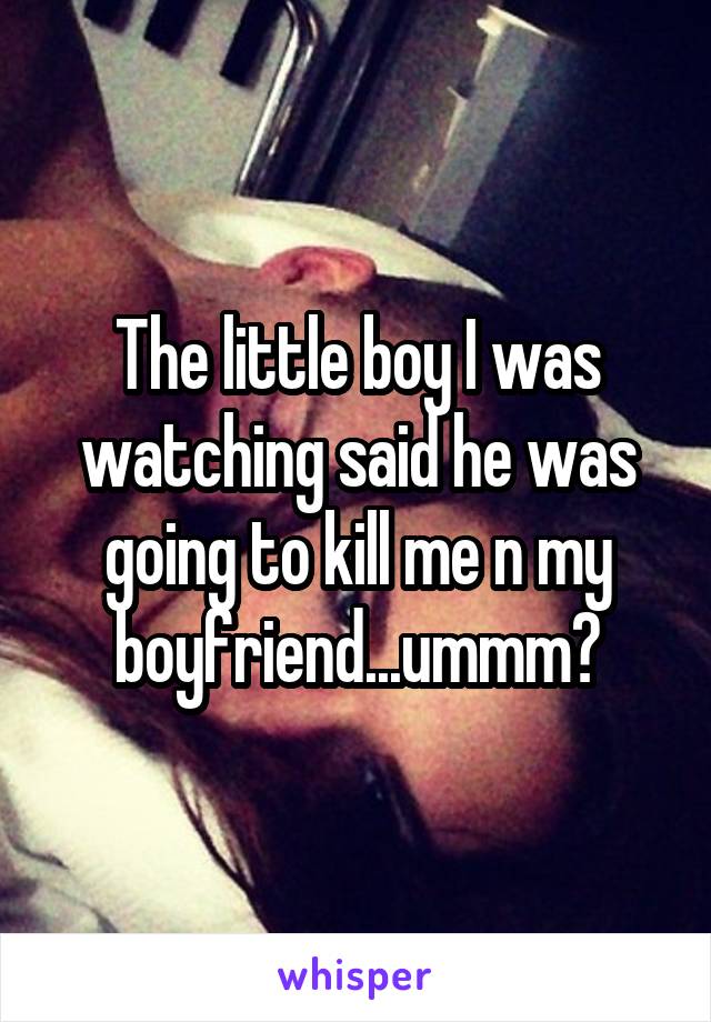The little boy I was watching said he was going to kill me n my boyfriend...ummm?