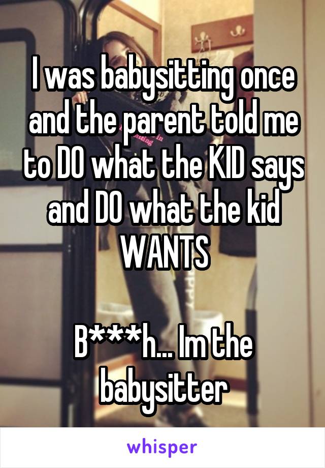 I was babysitting once and the parent told me to DO what the KID says and DO what the kid WANTS

B***h... Im the babysitter