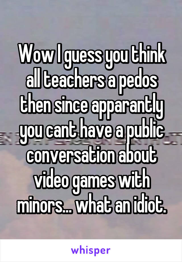 Wow I guess you think all teachers a pedos then since apparantly you cant have a public conversation about video games with minors... what an idiot.