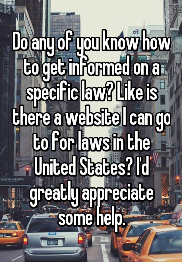 Do any of you know how to get informed on a specific law? Like is there a website I can go to for laws in the United States? I'd greatly appreciate some help.