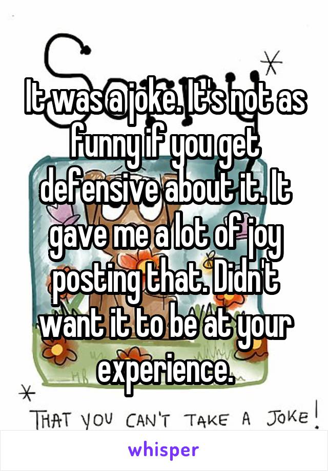 It was a joke. It's not as funny if you get defensive about it. It gave me a lot of joy posting that. Didn't want it to be at your experience.