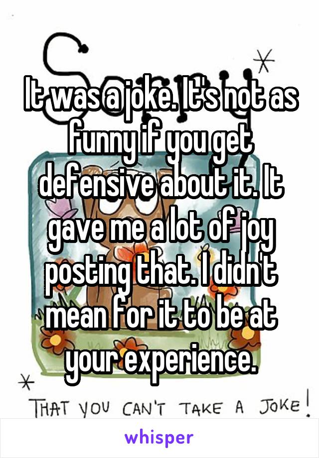 It was a joke. It's not as funny if you get defensive about it. It gave me a lot of joy posting that. I didn't mean for it to be at your experience.