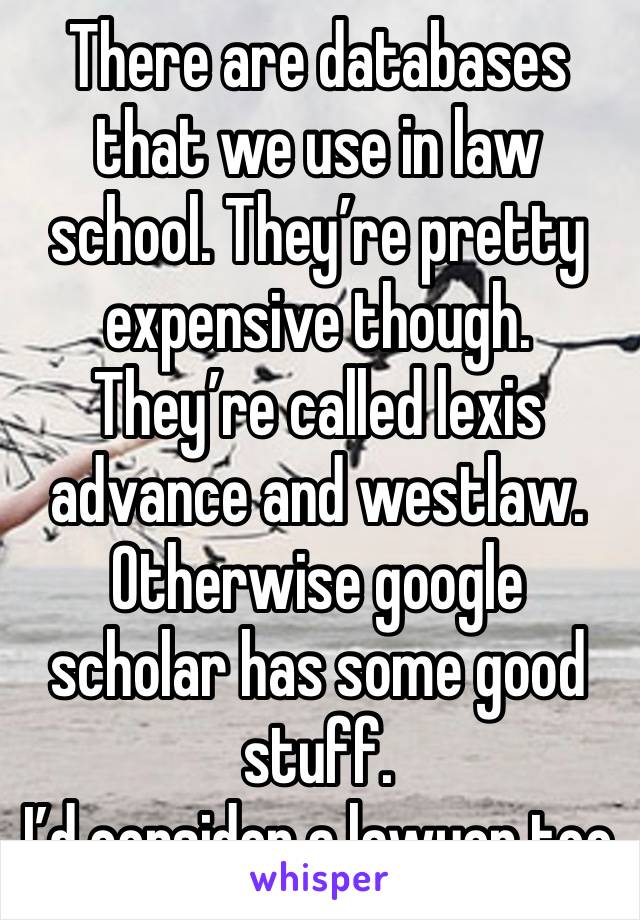 There are databases that we use in law school. They’re pretty expensive though. They’re called lexis advance and westlaw. Otherwise google scholar has some good stuff. 
I’d consider a lawyer too