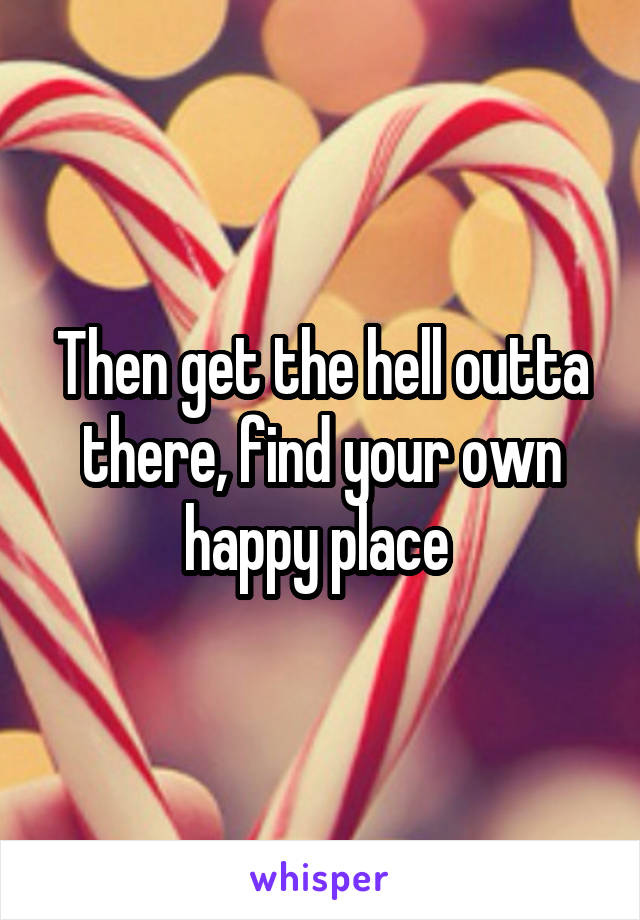 Then get the hell outta there, find your own happy place 