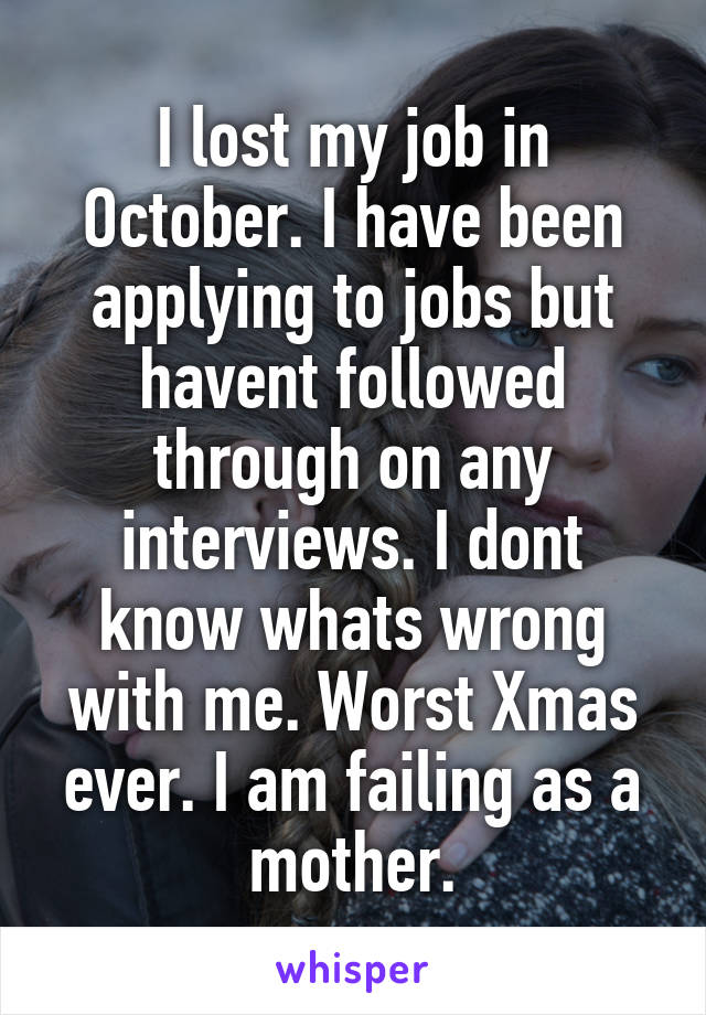 I lost my job in October. I have been applying to jobs but havent followed through on any interviews. I dont know whats wrong with me. Worst Xmas ever. I am failing as a mother.