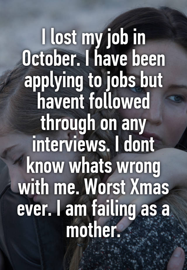 I lost my job in October. I have been applying to jobs but havent followed through on any interviews. I dont know whats wrong with me. Worst Xmas ever. I am failing as a mother.
