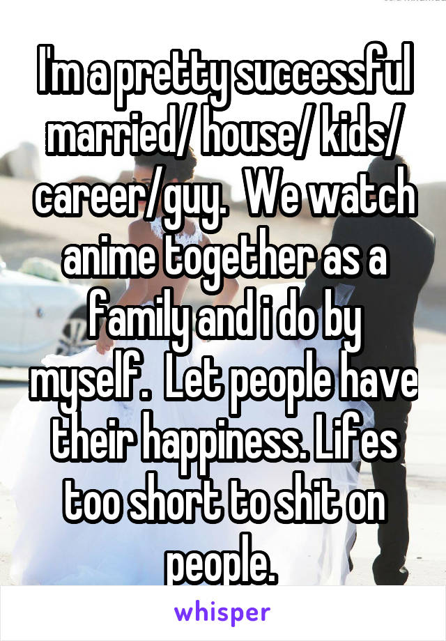 I'm a pretty successful married/ house/ kids/ career/guy.  We watch anime together as a family and i do by myself.  Let people have their happiness. Lifes too short to shit on people. 