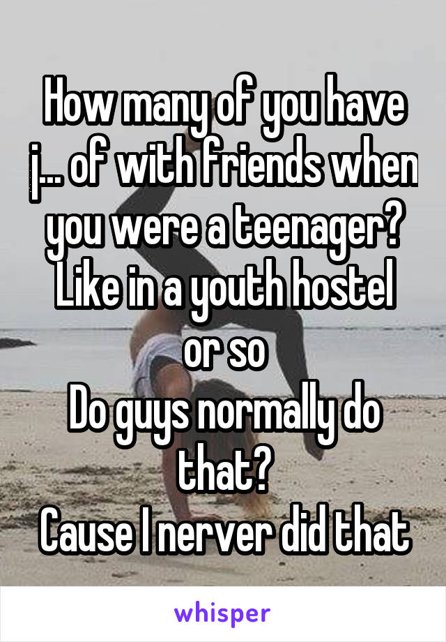 How many of you have j... of with friends when you were a teenager?
Like in a youth hostel or so
Do guys normally do that?
Cause I nerver did that