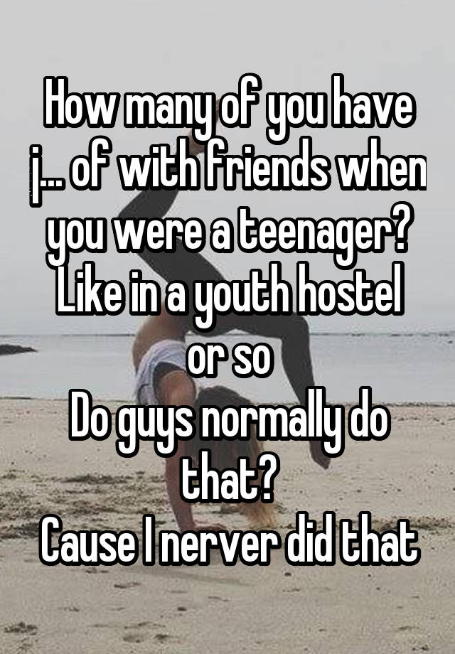 How many of you have j... of with friends when you were a teenager?
Like in a youth hostel or so
Do guys normally do that?
Cause I nerver did that