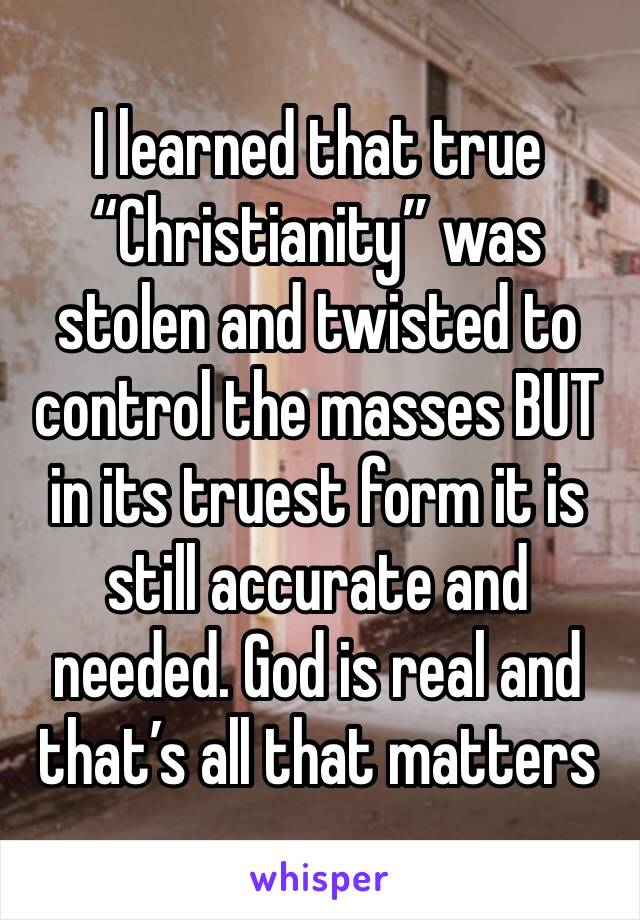 I learned that true “Christianity” was stolen and twisted to control the masses BUT in its truest form it is still accurate and needed. God is real and that’s all that matters 