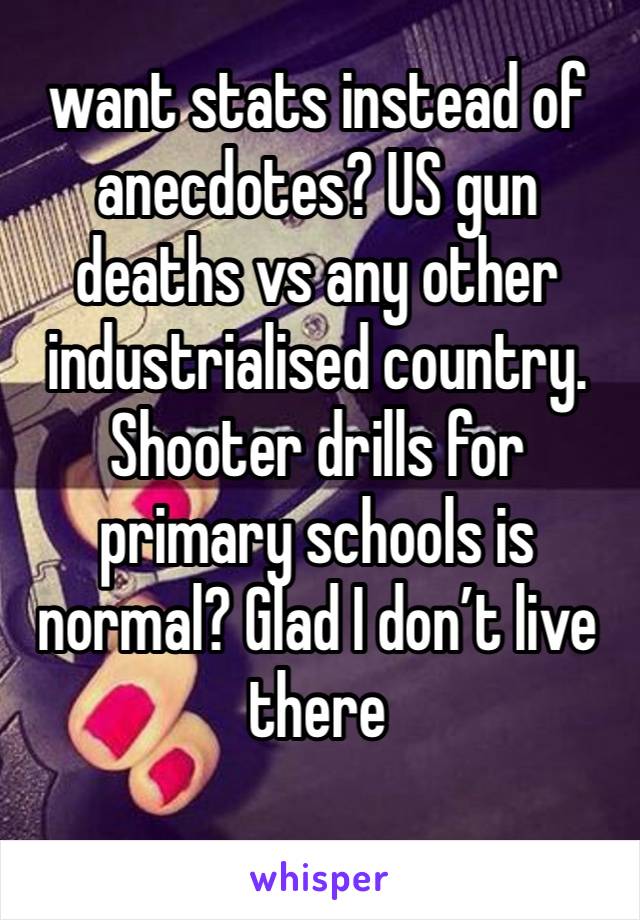 want stats instead of anecdotes? US gun deaths vs any other industrialised country. Shooter drills for primary schools is normal? Glad I don’t live there