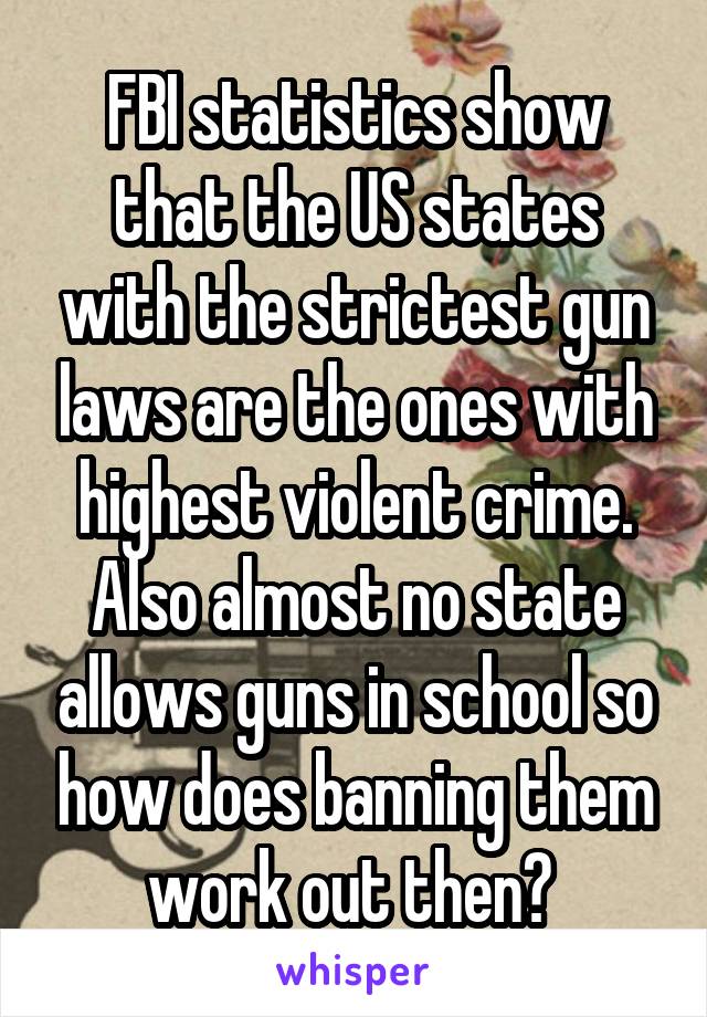 FBI statistics show that the US states with the strictest gun laws are the ones with highest violent crime. Also almost no state allows guns in school so how does banning them work out then? 