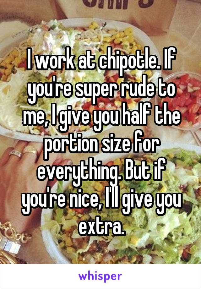 I work at chipotle. If you're super rude to me, I give you half the portion size for everything. But if you're nice, I'll give you extra.