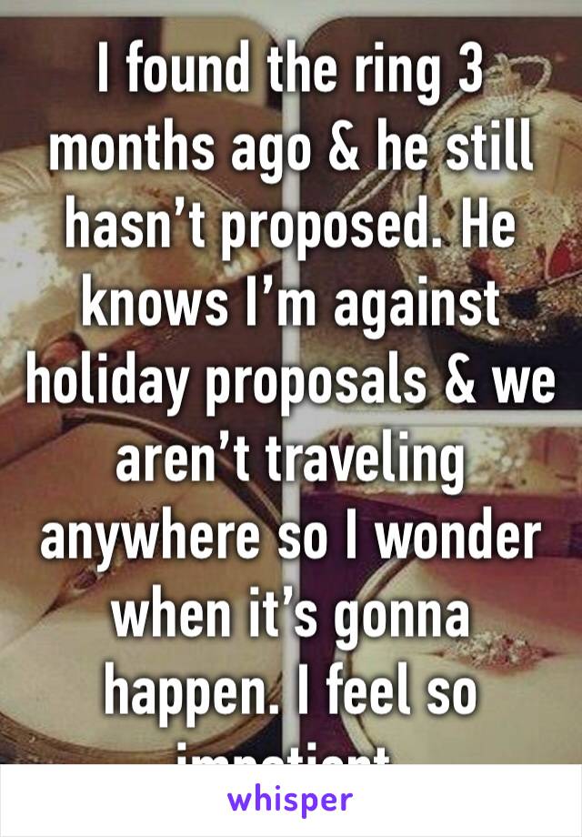I found the ring 3 months ago & he still hasn’t proposed. He knows I’m against holiday proposals & we aren’t traveling anywhere so I wonder when it’s gonna happen. I feel so impatient.