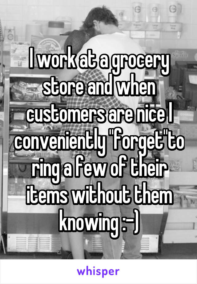 I work at a grocery store and when customers are nice I conveniently "forget"to ring a few of their items without them knowing :-)
